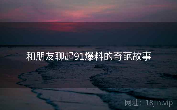 和朋友聊起91爆料的奇葩故事