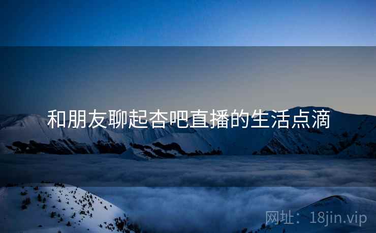 和朋友聊起杏吧直播的生活点滴